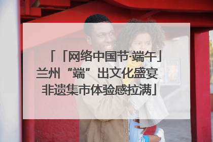 「网络中国节·端午」兰州“端”出文化盛宴 非遗集市体验感拉满