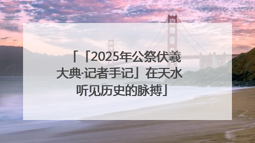 「2025年公祭伏羲大典·记者手记」在天水 听见历史的脉搏