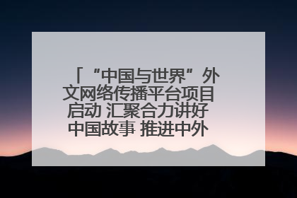 “中国与世界”外文网络传播平台项目启动 汇聚合力讲好中国故事 推进中外文明交流互鉴