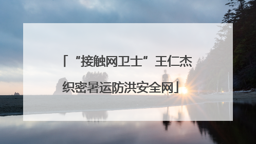 “接触网卫士”王仁杰织密暑运防洪安全网