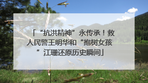 “抗洪精神”永传承！救人民警王明华和“抱树女孩”江珊还原历史瞬间