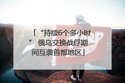 “持续6个多小时” 俄乌交换战俘期间互袭首都地区