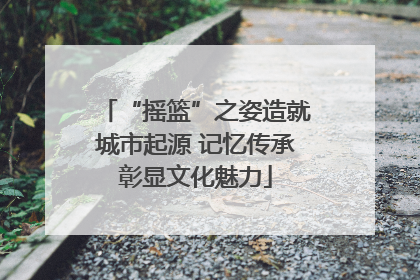 “摇篮”之姿造就城市起源 记忆传承彰显文化魅力