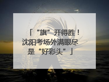 “旗”开得胜！沈阳考场外满眼尽是“好彩头”