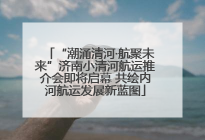 “潮涌清河·航聚未来”济南小清河航运推介会即将启幕 共绘内河航运发展新蓝图