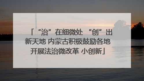 “治”在细微处 “创”出新天地 内蒙古积极鼓励各地开展法治微改革 小创新