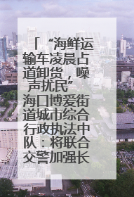 “海鲜运输车凌晨占道卸货，噪声扰民” 海口博爱街道城市综合行政执法中队：将联合交警加强长堤路一带巡逻