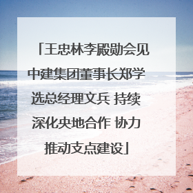 王忠林李殿勋会见中建集团董事长郑学选总经理文兵 持续深化央地合作 协力推动支点建设