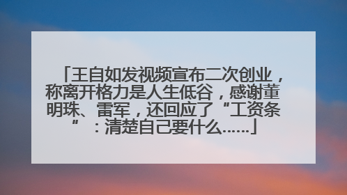 王自如发视频宣布二次创业，称离开格力是人生低谷，感谢董明珠、雷军，还回应了“工资条”：清楚自己要什么……