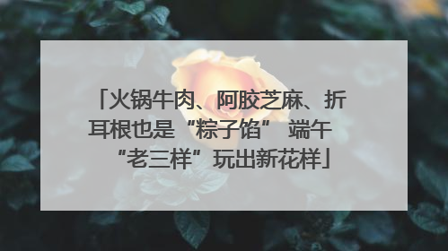 火锅牛肉、阿胶芝麻、折耳根也是“粽子馅” 端午“老三样”玩出新花样