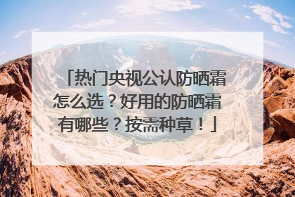 热门央视公认防晒霜怎么选？好用的防晒霜有哪些？按需种草！