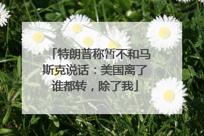 特朗普称暂不和马斯克说话：美国离了谁都转，除了我