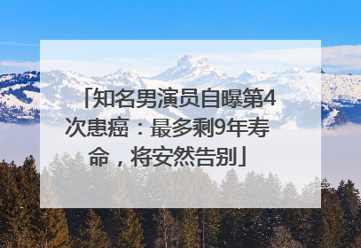 知名男演员自曝第4次患癌：最多剩9年寿命，将安然告别
