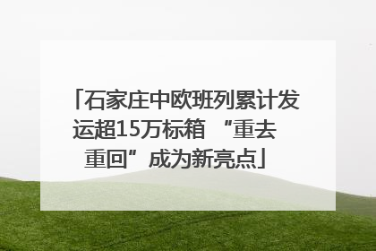 石家庄中欧班列累计发运超15万标箱 “重去重回”成为新亮点