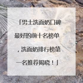 男士洗面奶口碑最好的前十名榜单，洗面奶排行榜第一名推荐揭晓！