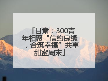 甘肃：300青年相聚“信约良缘，合筑幸福”共享甜蜜周末