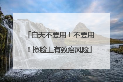 白天不要用！不要用！擦脸上有致癌风险