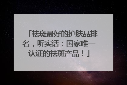 祛斑最好的护肤品排名，听实话：国家唯一认证的祛斑产品！