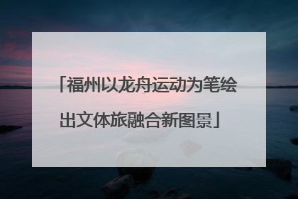 福州以龙舟运动为笔绘出文体旅融合新图景