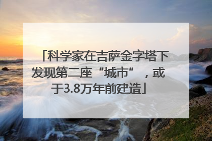科学家在吉萨金字塔下发现第二座“城市”，或于3.8万年前建造