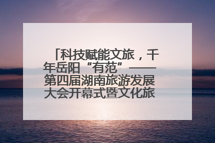 科技赋能文旅，千年岳阳“有范”——第四届湖南旅游发展大会开幕式暨文化旅游推介会侧记