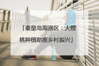 秦皇岛海港区：大樱桃种植助推乡村振兴