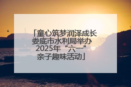童心筑梦润泽成长 娄底市水利局举办2025年“六一”亲子趣味活动