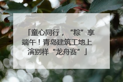 童心同行，“粽”享端午！青岛建筑工地上演别样“龙舟赛”