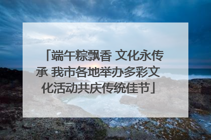 端午粽飘香 文化永传承 我市各地举办多彩文化活动共庆传统佳节