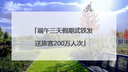 端午三天假期武铁发送旅客200万人次