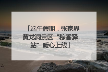 端午假期，张家界黄龙洞景区“粽香驿站”暖心上线