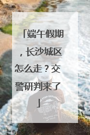 端午假期，长沙城区怎么走？交警研判来了