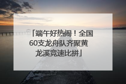 端午好热闹！全国60支龙舟队齐聚黄龙溪竞速比拼