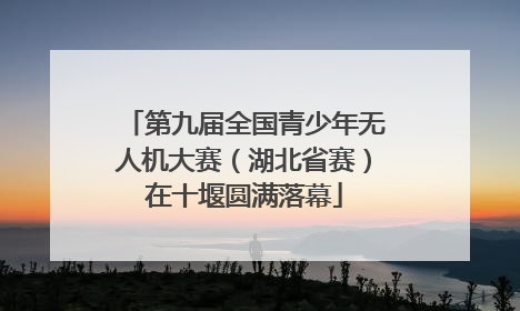 第九届全国青少年无人机大赛（湖北省赛）在十堰圆满落幕
