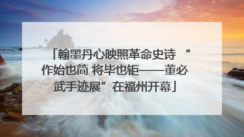 翰墨丹心映照革命史诗 “作始也简 将毕也钜——董必武手迹展”在福州开幕