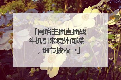 网络主播直播战斗机引来境外间谍，细节披露→