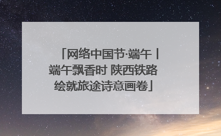 网络中国节·端午丨端午飘香时 陕西铁路绘就旅途诗意画卷