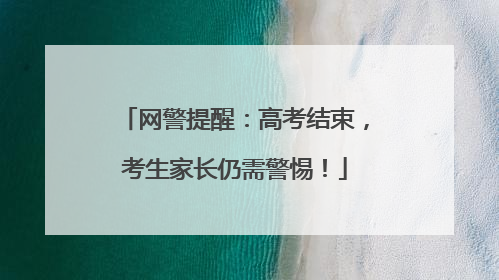 网警提醒：高考结束，考生家长仍需警惕！