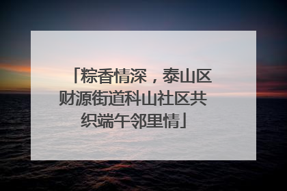 粽香情深，泰山区财源街道科山社区共织端午邻里情