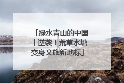 绿水青山的中国丨逆袭！荒草水塘变身文旅新地标