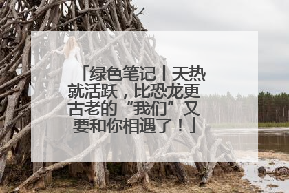 绿色笔记丨天热就活跃，比恐龙更古老的“我们”又要和你相遇了！