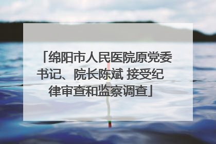 绵阳市人民医院原党委书记、院长陈斌 接受纪律审查和监察调查