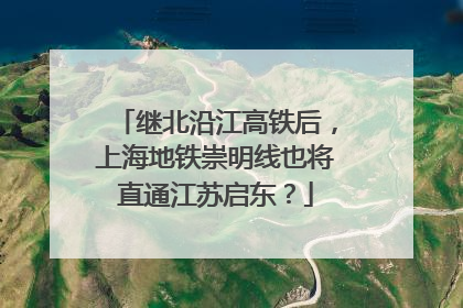 继北沿江高铁后，上海地铁崇明线也将直通江苏启东？