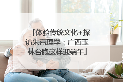 体验传统文化+探访朱熹理学：广西玉林台胞这样迎端午