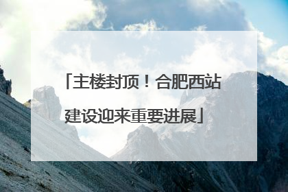 主楼封顶！合肥西站建设迎来重要进展