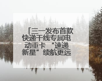 三一发布首款快递干线专属电动重卡 “速递新星”续航更远成本更低