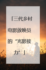 三代乡村电影放映员的“光影接力”