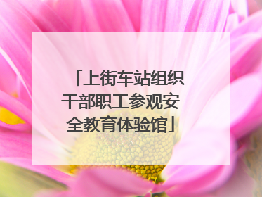 上街车站组织干部职工参观安全教育体验馆