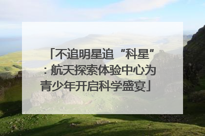 不追明星追“科星”：航天探索体验中心为青少年开启科学盛宴