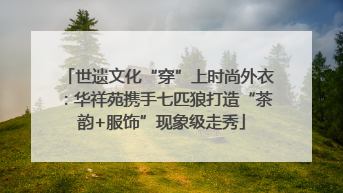 世遗文化“穿”上时尚外衣：华祥苑携手七匹狼打造“茶韵+服饰”现象级走秀